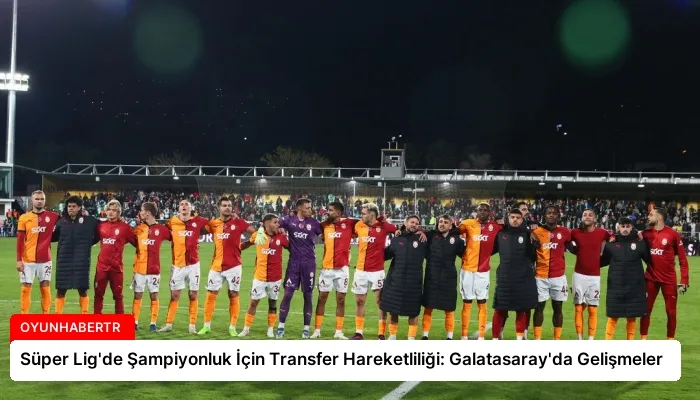 Süper Lig’de Şampiyonluk İçin Transfer Hareketliliği: Galatasaray’da Gelişmeler