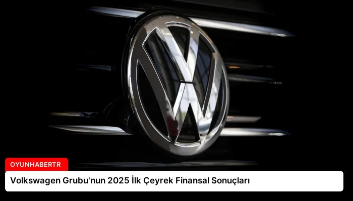 Volkswagen Grubu’nun 2025 İlk Çeyrek Finansal Sonuçları