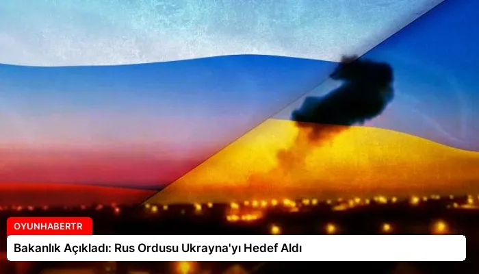 Bakanlık Açıkladı: Rus Ordusu Ukrayna’yı Hedef Aldı