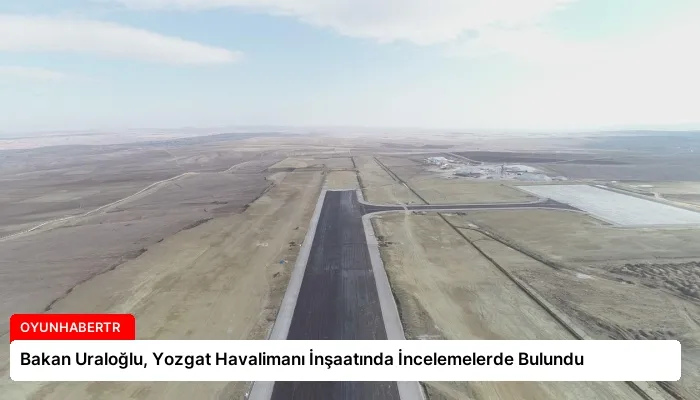 Bakan Uraloğlu, Yozgat Havalimanı İnşaatında İncelemelerde Bulundu