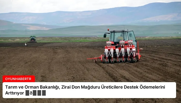Tarım ve Orman Bakanlığı, Zirai Don Mağduru Üreticilere Destek Ödemelerini Arttırıyor ⏬👇