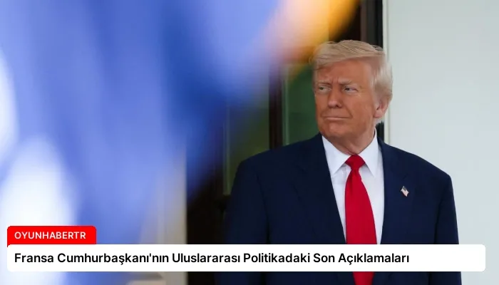 Fransa Cumhurbaşkanı’nın Uluslararası Politikadaki Son Açıklamaları