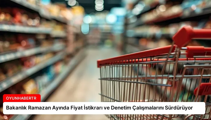 Bakanlık Ramazan Ayında Fiyat İstikrarı ve Denetim Çalışmalarını Sürdürüyor