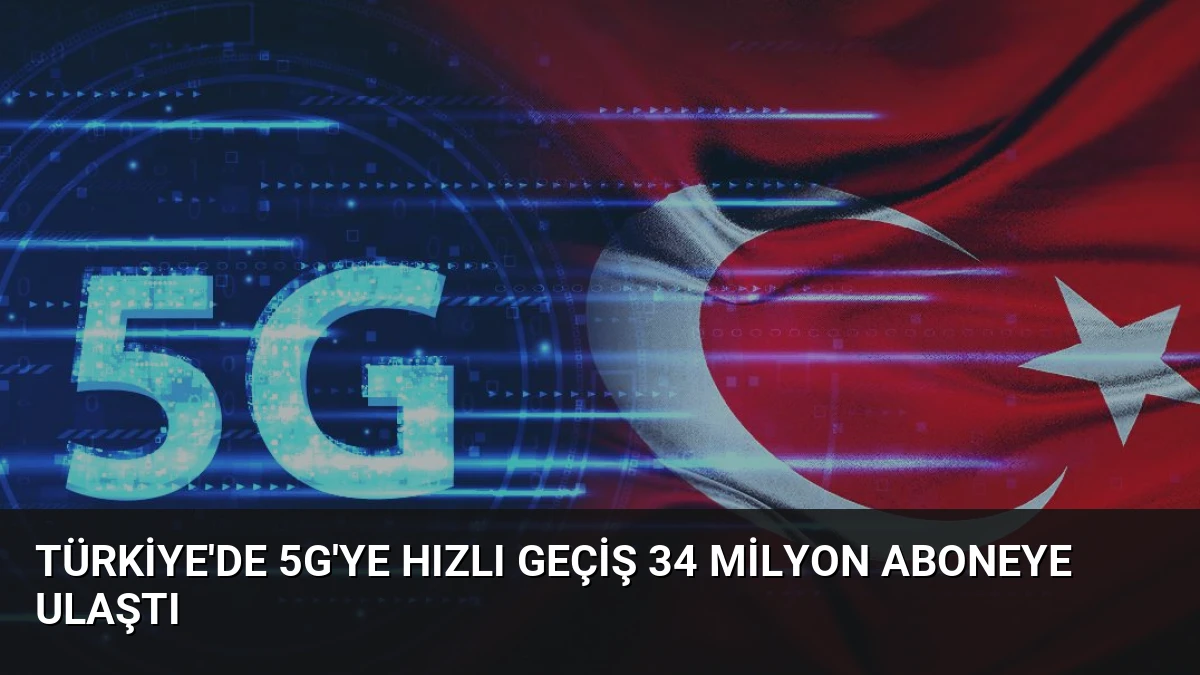 Türkiye’de 5G’ye Hızlı Geçiş 34 Milyon Aboneye Ulaştı