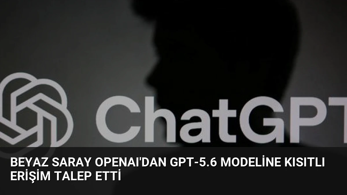 Beyaz Saray OpenAI’dan GPT-5.6 modeline kısıtlı erişim talep etti